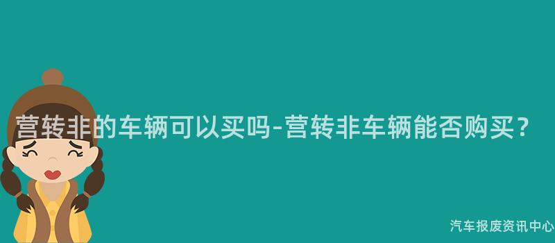 营转非的车辆可以买吗-营转非车辆能否购买？