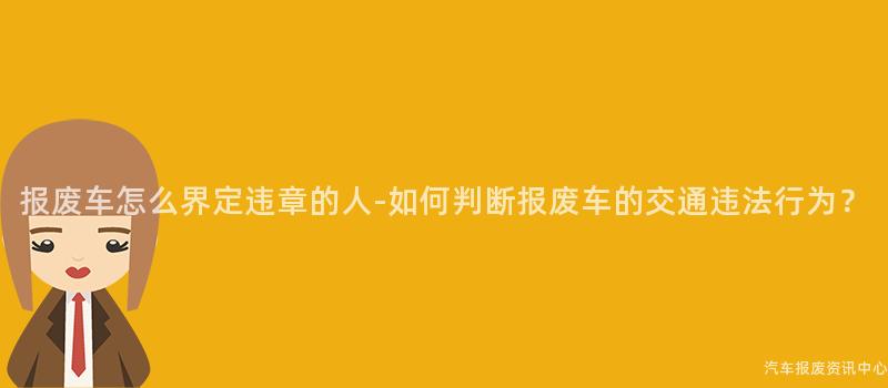 报废车怎么界定违章的人-如何判断报废车的交通违法行为？