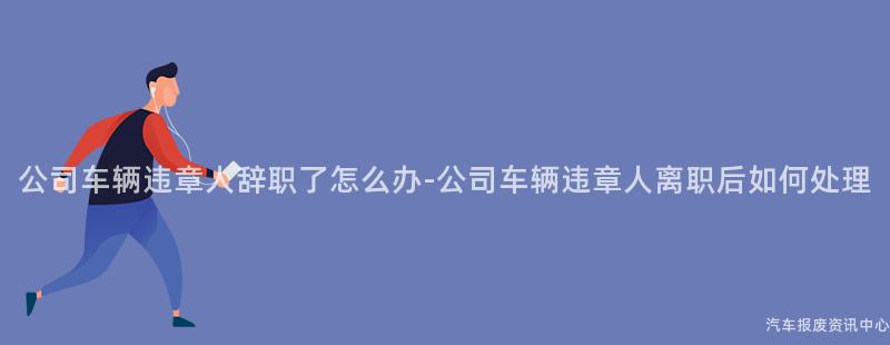 公司车辆违章人辞职了怎么办-公司车辆违章人离职后如何处理