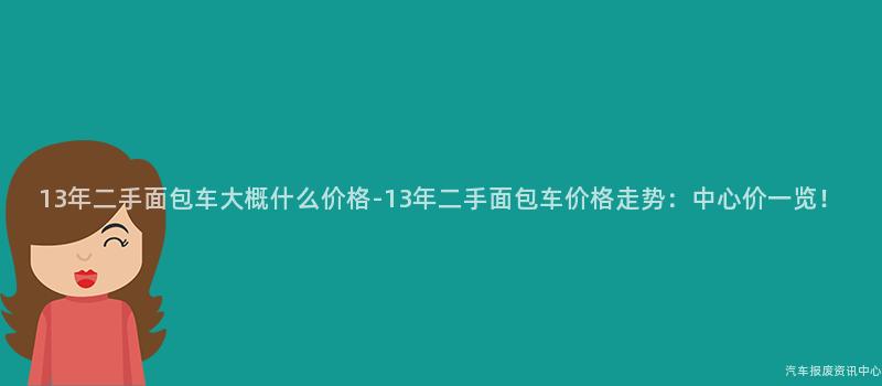 13年二手面包车大概什么价格-13年二手面包车价格走势：中心价一览！
