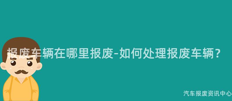 报废车辆在哪里报废-如何处理报废车辆？