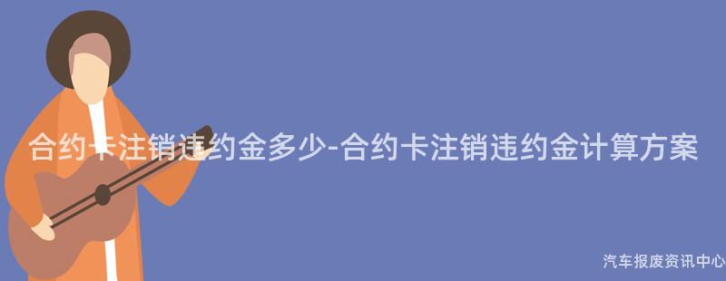 合约卡注销违约金多少-合约卡注销违约金计算方案