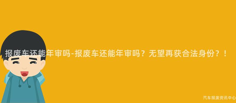 报废车还能年审吗-报废车还能年审吗？无望再获合法身份？！