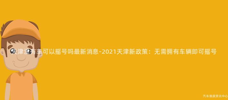 天津没有车可以摇号吗最新消息-2021天津新政策：无需拥有车辆即可摇号