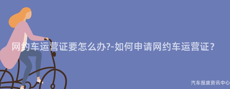 网约车运营证要怎么办?-如何申请网约车运营证？