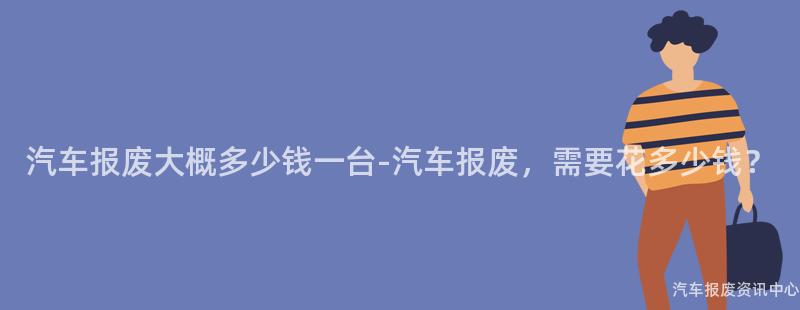 汽车报废大概多少钱一台-汽车报废，需要花多少钱？
