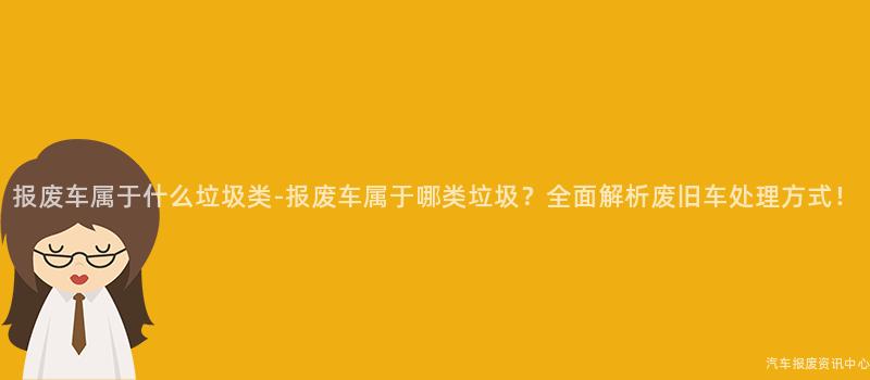 报废车属于什么垃圾类-报废车属于哪类垃圾?全面解析废旧车处理方式!