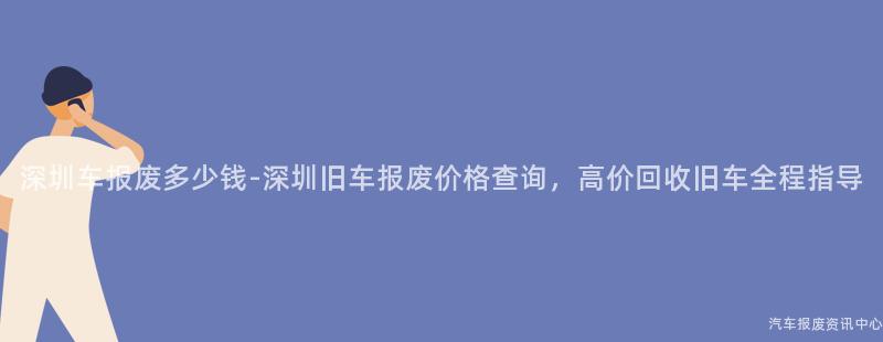 深圳车报废多少钱-深圳旧车报废价格查询，高价回收旧车全程指导