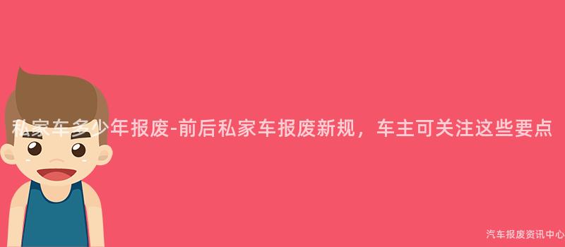 私家车多少年报废-前后私家车报废新规，车主可关注这些要点