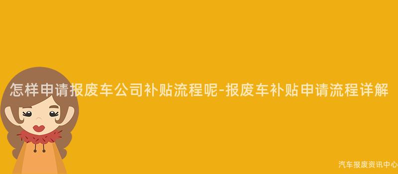 怎样申请报废车公司补贴流程呢-报废车补贴申请流程详解