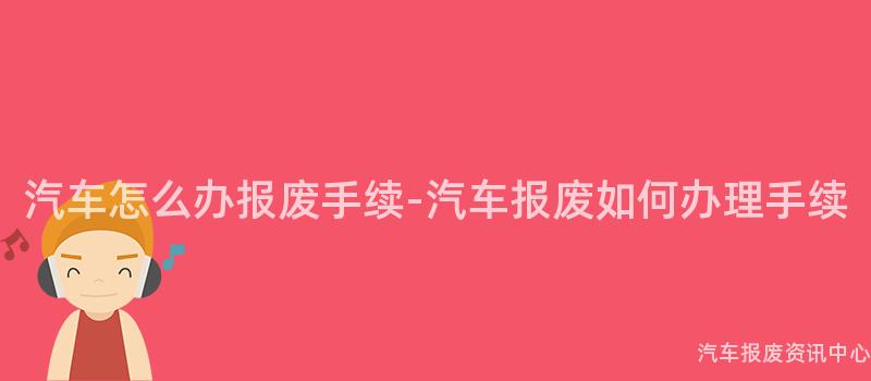 汽车怎么办报废手续-汽车报废如何办理手续