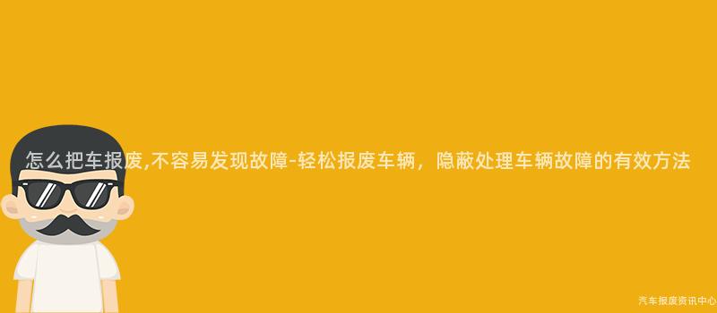 怎么把车报废,不容易发现故障-轻松报废车辆，隐蔽处理车辆故障的有效方法