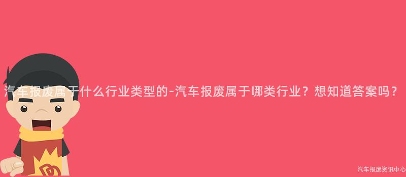 汽车报废属于什么行业类型的-汽车报废属于哪类行业？想知道答案吗？