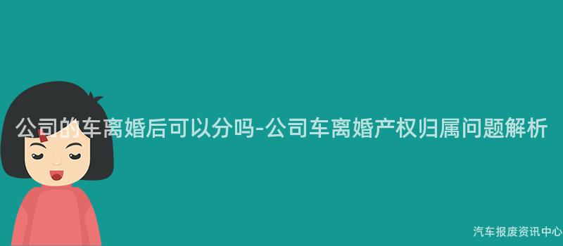 公司的车离婚后可以分吗-公司车离婚产权归属问题解析