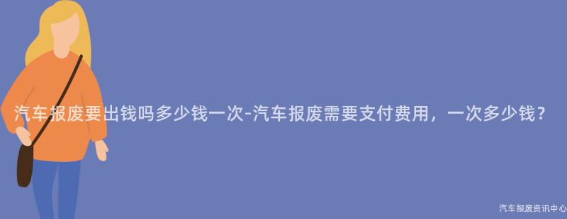 汽车报废要出钱吗多少钱一次-汽车报废需要支付费用，一次多少钱？