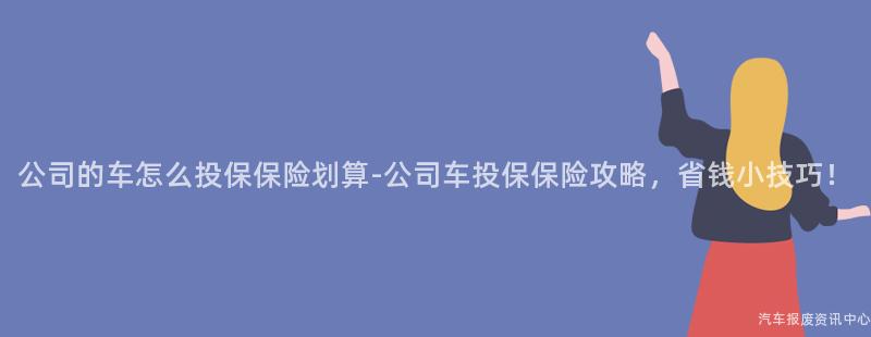 公司的车怎么投保保险划算-公司车投保保险攻略，省钱小技巧！