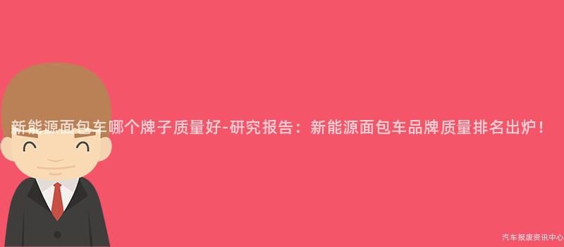 新能源面包车哪个牌子质量好-研究报告：新能源面包车品牌质量排名出炉！