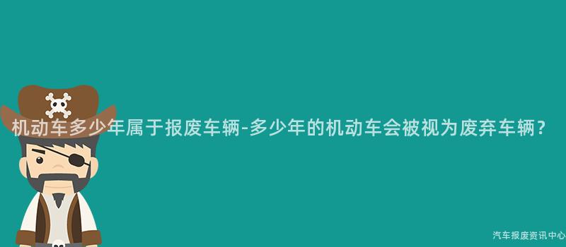 机动车多少年属于报废车辆-多少年的机动车会被视为废弃车辆？