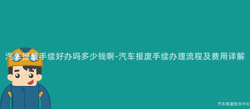 汽车报废手续好办吗多少钱啊-汽车报废手续办理流程及费用详解