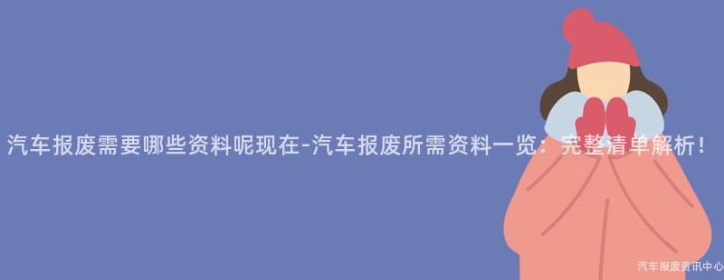 汽车报废需要哪些资料呢现在-汽车报废所需资料一览：完整清单解析！