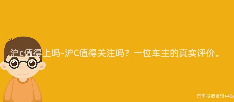 沪c值得上吗-沪C值得关注吗？一位车主的真实评价。