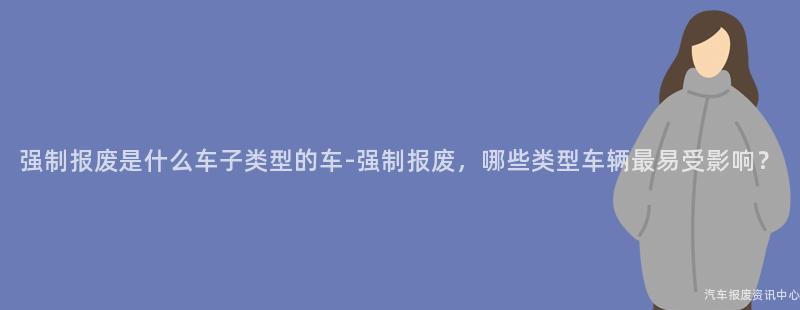 强制报废是什么车子类型的车-强制报废，哪些类型车辆最易受影响？