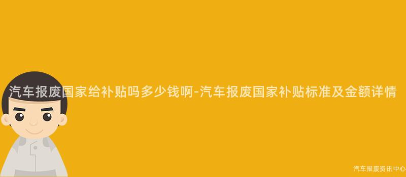 汽车报废国家给补贴吗多少钱啊-汽车报废国家补贴标准及金额详情