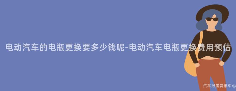 电动汽车的电瓶更换要多少钱呢-电动汽车电瓶更换费用预估
