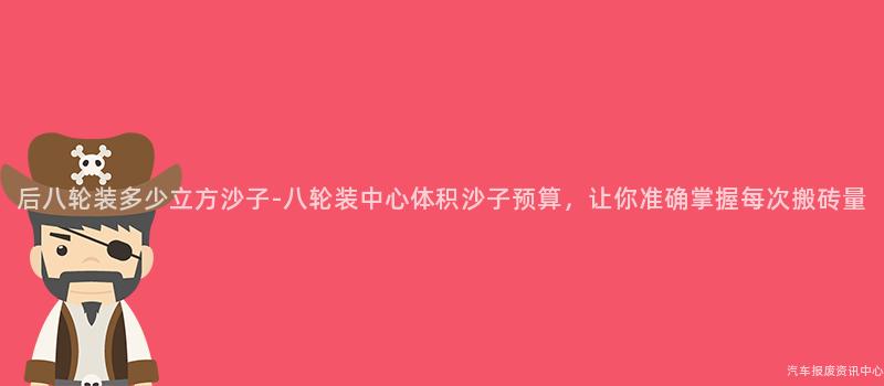 后八轮装多少立方沙子-八轮装中心体积沙子预算，让你准确掌握每次搬砖量