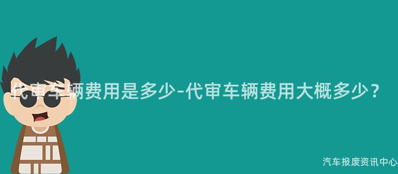 代审车辆费用是多少-代审车辆费用大概多少？