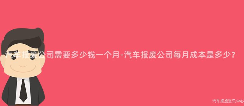 汽车报废公司需要多少钱一个月-汽车报废公司每月成本是多少？