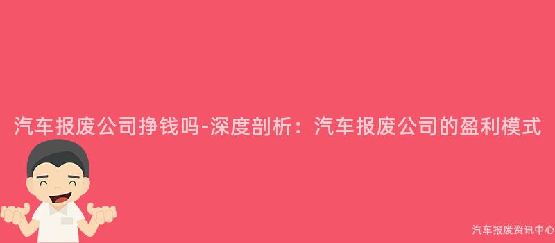 汽车报废公司挣钱吗-深度剖析：汽车报废公司的盈利模式