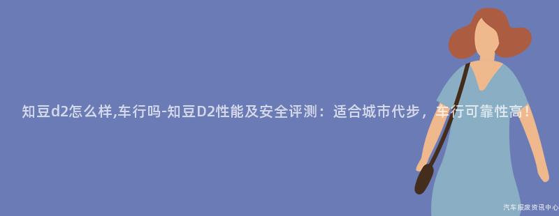 知豆d2怎么样,车行吗-知豆D2性能及安全评测：适合城市代步，车行可靠性高！