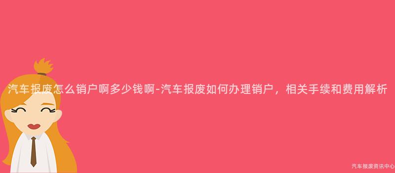汽车报废怎么销户啊多少钱啊-汽车报废如何办理销户，相关手续和费用解析