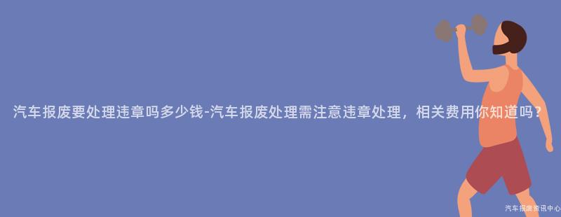 汽车报废要处理违章吗多少钱-汽车报废处理需注意违章处理，相关费用你知道吗？