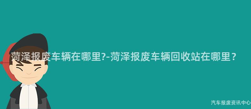 菏泽报废车辆在哪里?-菏泽报废车辆回收站在哪里？