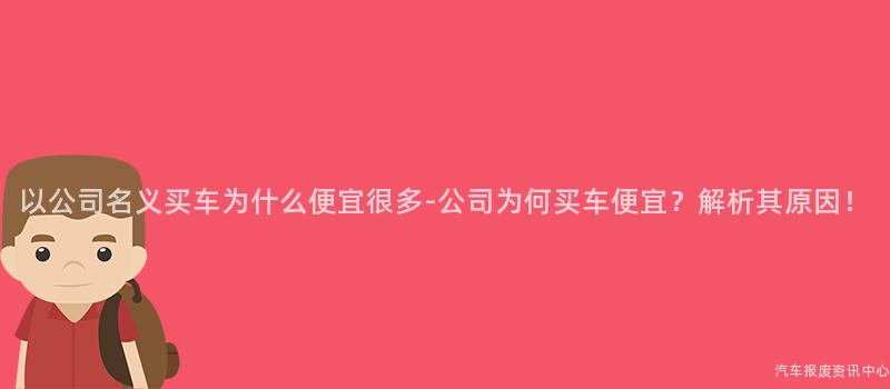 以公司名义买车为什么便宜很多-公司为何买车便宜？解析其原因！