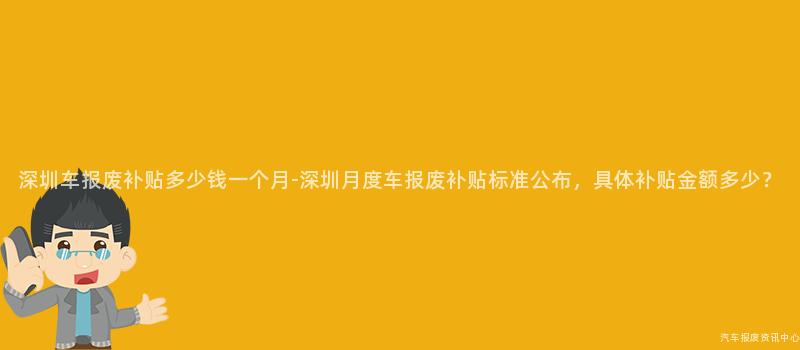 深圳车报废补贴多少钱一个月-深圳月度车报废补贴标准公布，具体补贴金额多少？