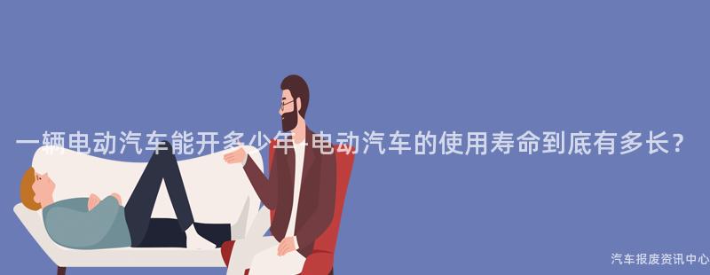 一辆电动汽车能开多少年-电动汽车的使用寿命到底有多长？