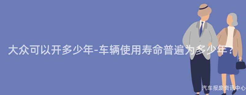 大众可以开多少年-车辆使用寿命普遍为多少年？