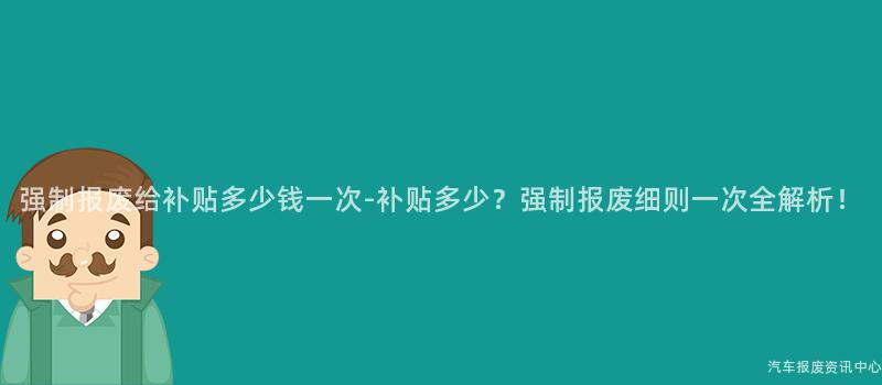 强制报废给补贴多少钱一次-补贴多少？强制报废细则一次全解析！