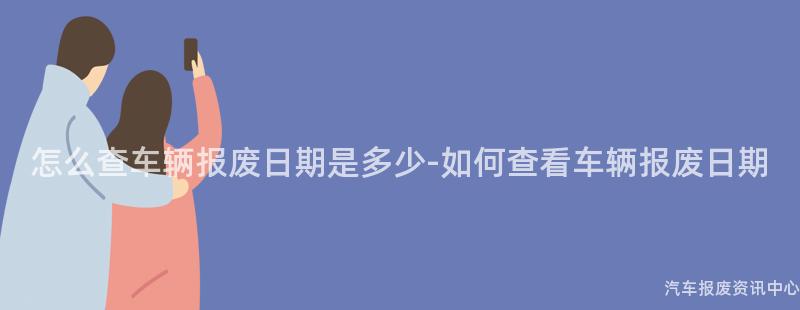 怎么查车辆报废日期是多少-如何查看车辆报废日期