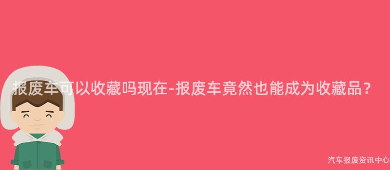 报废车可以收藏吗现在-报废车竟然也能成为收藏品？