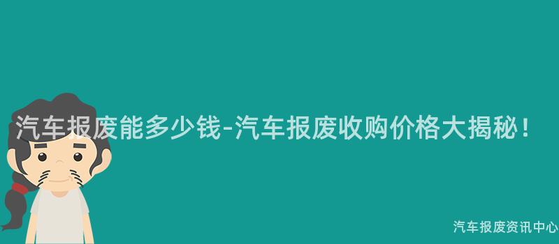 汽车报废能多少钱-汽车报废收购价格大揭秘！