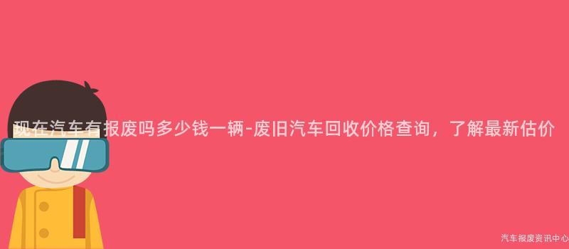 现在汽车有报废吗多少钱一辆-废旧汽车回收价格查询，了解最新估价
