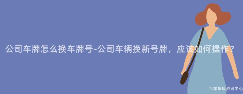 公司车牌怎么换车牌号-公司车辆换新号牌，应该如何操作？