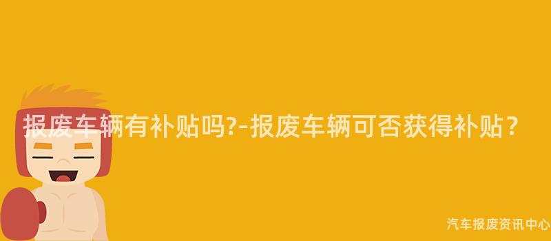 报废车辆有补贴吗?-报废车辆可否获得补贴？