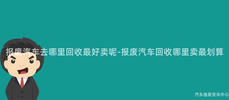报废汽车去哪里回收最好卖呢-报废汽车回收哪里卖最划算