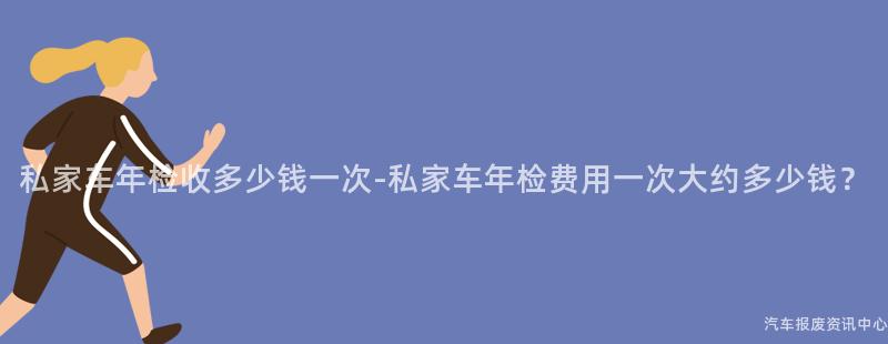 私家车年检收多少钱一次-私家车年检费用一次大约多少钱？