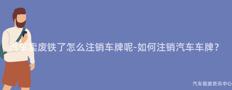 汽车卖废铁了怎么注销车牌呢-如何注销汽车车牌？